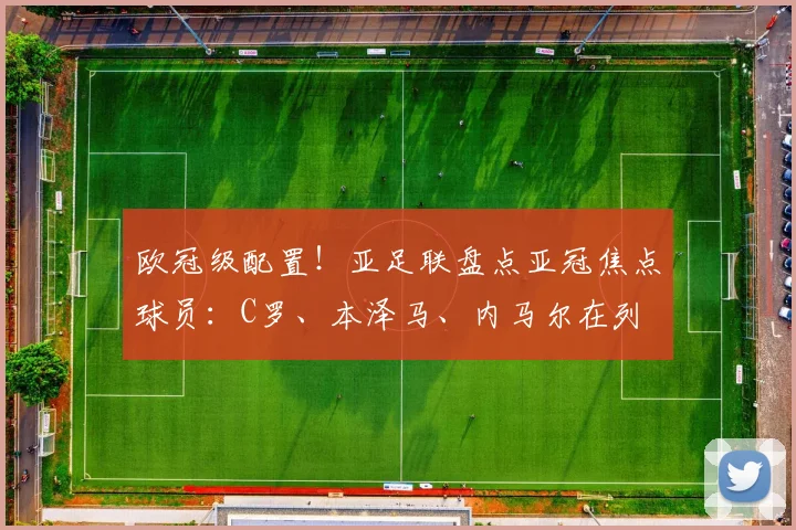 欧冠级配置！亚足联盘点亚冠焦点球员：C罗、本泽马、内马尔在列