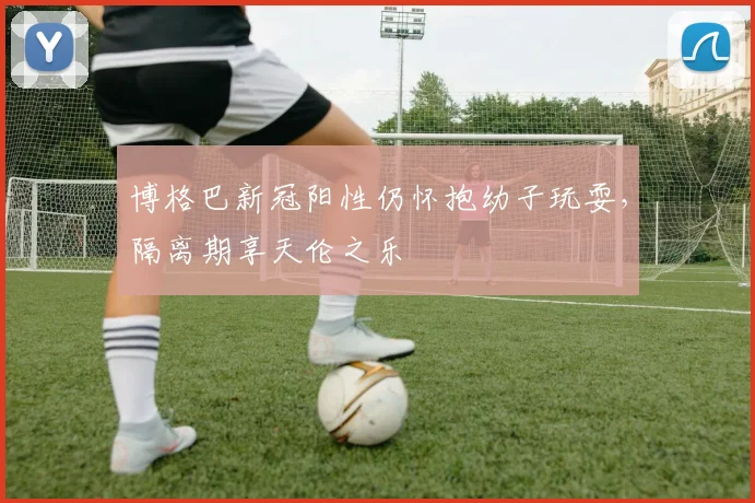 博格巴新冠阳性仍怀抱幼子玩耍，隔离期享天伦之乐