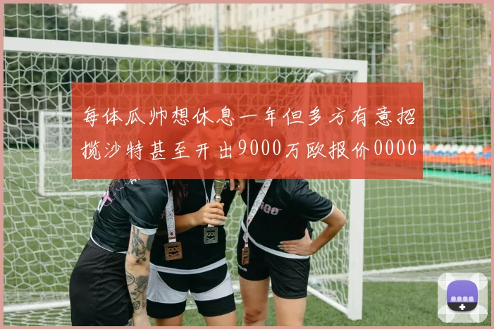 每体瓜帅想休息一年但多方有意招揽沙特甚至开出9000万欧报价0000644