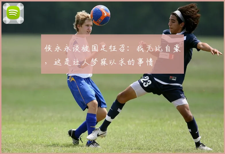 侯永永谈被国足征召：我无比自豪，这是让人梦寐以求的事情