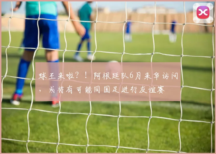 球王来啦？！阿根廷队6月来华访问，或将有可能同国足进行友谊赛
