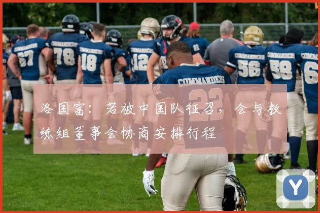 洛国富：若被中国队征召，会与教练组董事会协商安排行程