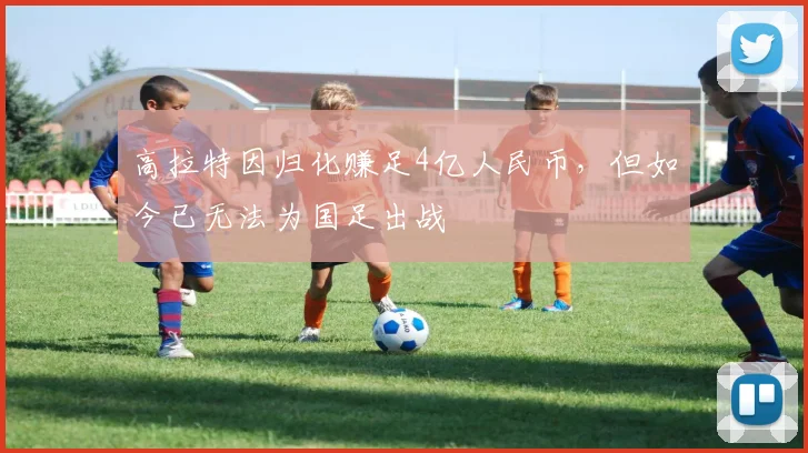 高拉特因归化赚足4亿人民币，但如今已无法为国足出战
