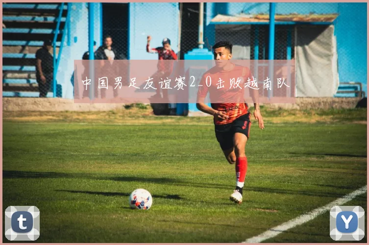 中国男足友谊赛2_0击败越南队