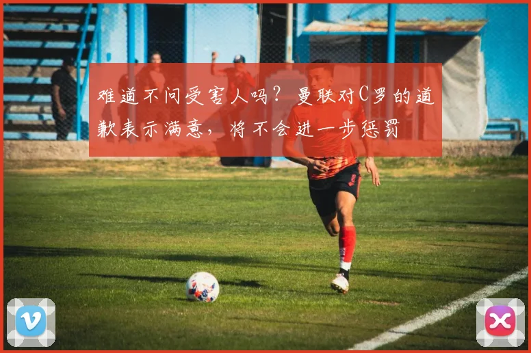 难道不问受害人吗？曼联对C罗的道歉表示满意，将不会进一步惩罚