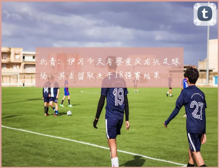 北青：伊万今天考察重庆龙兴足球场，其去留取决于18强赛结果