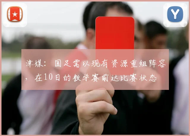 津媒：国足需以现有资源重组阵容，在10日的教学赛前达比赛状态