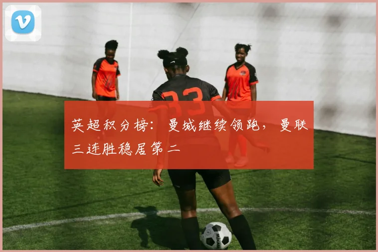 英超积分榜：曼城继续领跑，曼联三连胜稳居第二