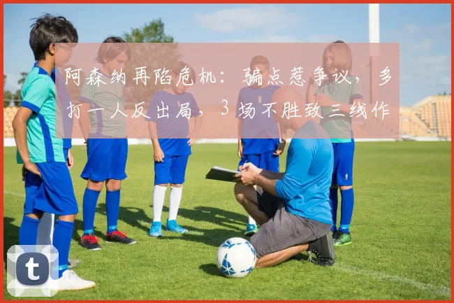 阿森纳再陷危机：骗点惹争议，多打一人反出局，3 场不胜致三线作战全线告