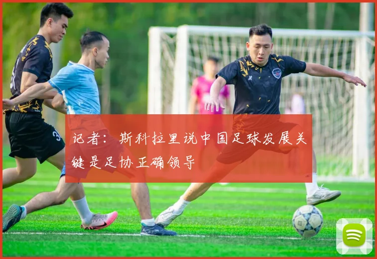 记者：斯科拉里说中国足球发展关键是足协正确领导