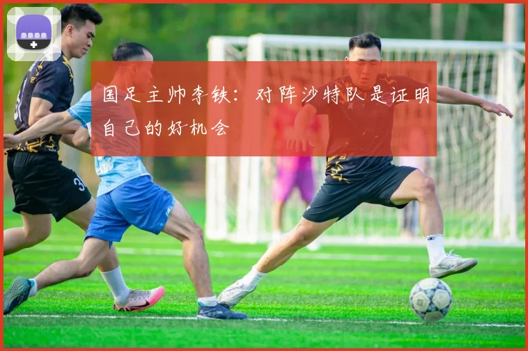 国足主帅李铁：对阵沙特队是证明自己的好机会