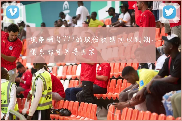 埃弗顿与777的股份收购协议到期，俱乐部可另寻买家
