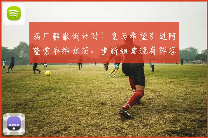 药厂解散倒计时！皇马希望引进阿隆索和维尔茨，重新组建现有阵容