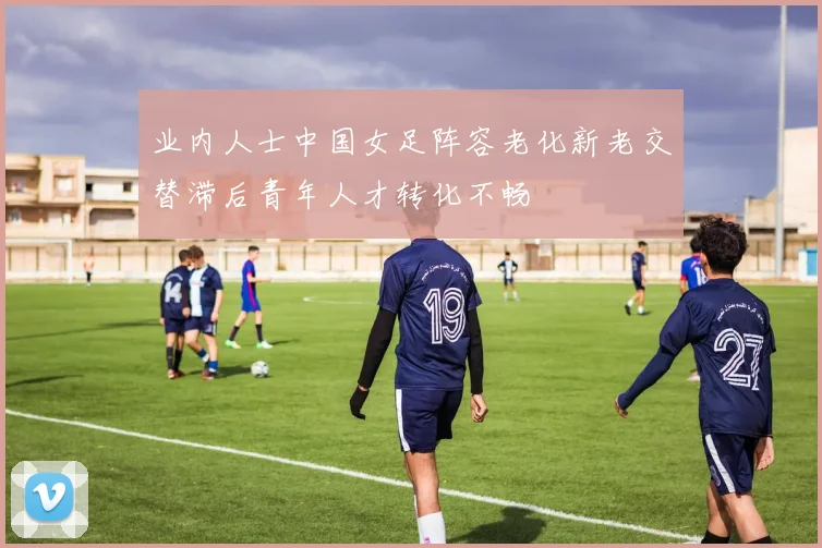 业内人士中国女足阵容老化新老交替滞后青年人才转化不畅