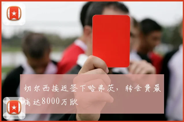 切尔西接近签下哈弗茨，转会费最高达8000万欧