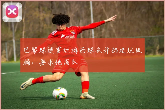 巴黎球迷剪烂梅西球衣并扔进垃圾桶，要求他离队