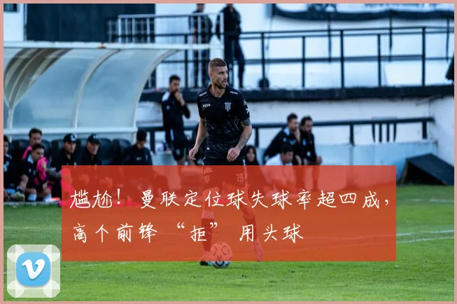 尴尬！曼联定位球失球率超四成，高个前锋 “拒” 用头球
