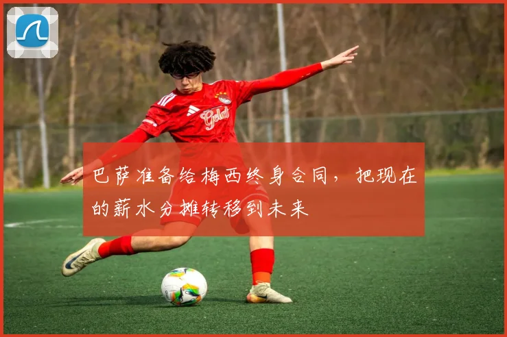 巴萨准备给梅西终身合同，把现在的薪水分摊转移到未来