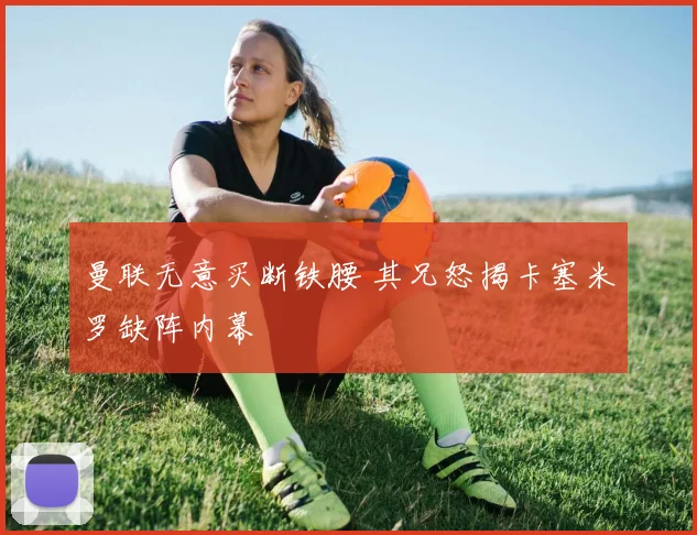 曼联无意买断铁腰 其兄怒揭卡塞米罗缺阵内幕