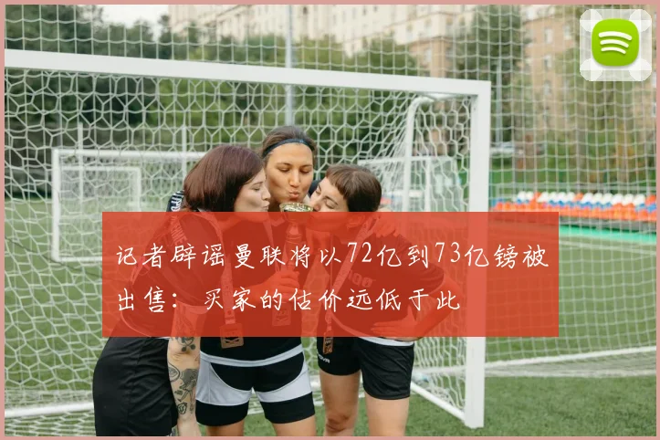 记者辟谣曼联将以72亿到73亿镑被出售：买家的估价远低于此
