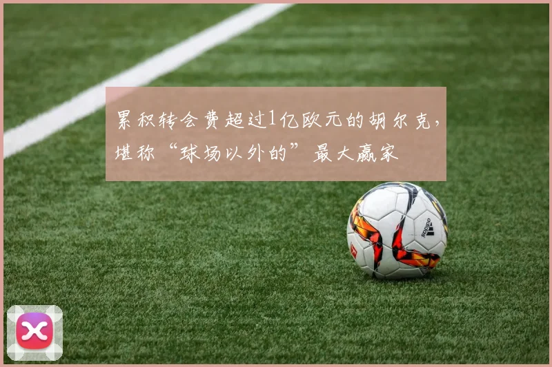 累积转会费超过1亿欧元的胡尔克，堪称“球场以外的”最大赢家