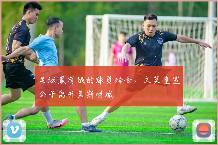 足坛最有钱的球员转会，文莱皇室公子离开莱斯特城