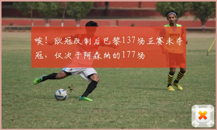 唉！欧冠改制后巴黎137场正赛未夺冠，仅次于阿森纳的177场