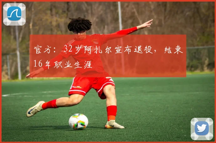官方：32岁阿扎尔宣布退役，结束16年职业生涯