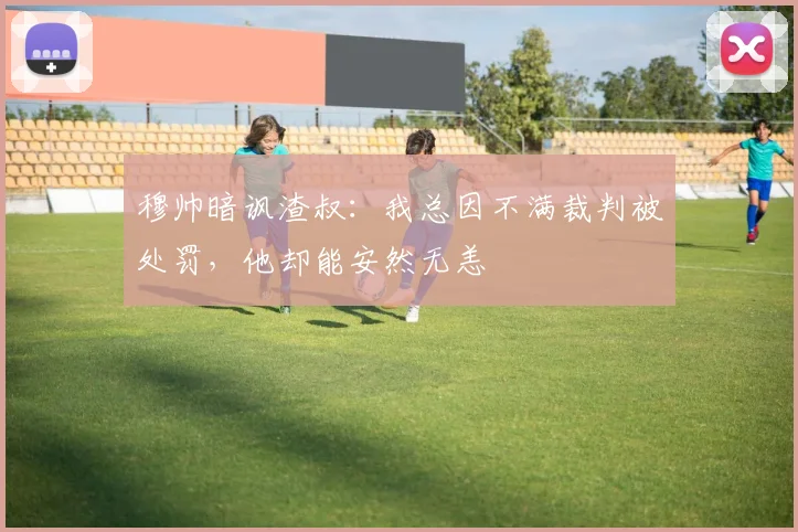 穆帅暗讽渣叔：我总因不满裁判被处罚，他却能安然无恙