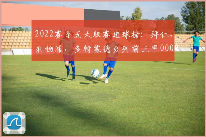 2022赛季五大联赛进球榜：拜仁，利物浦，多特蒙德分列前三甲0000644