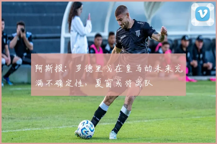 阿斯报：罗德里戈在皇马的未来充满不确定性，夏窗或将离队