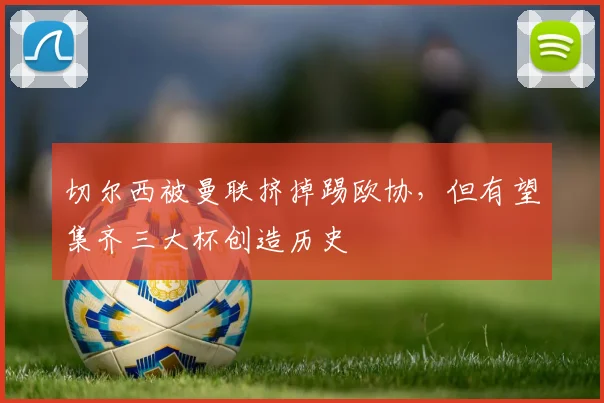 切尔西被曼联挤掉踢欧协，但有望集齐三大杯创造历史