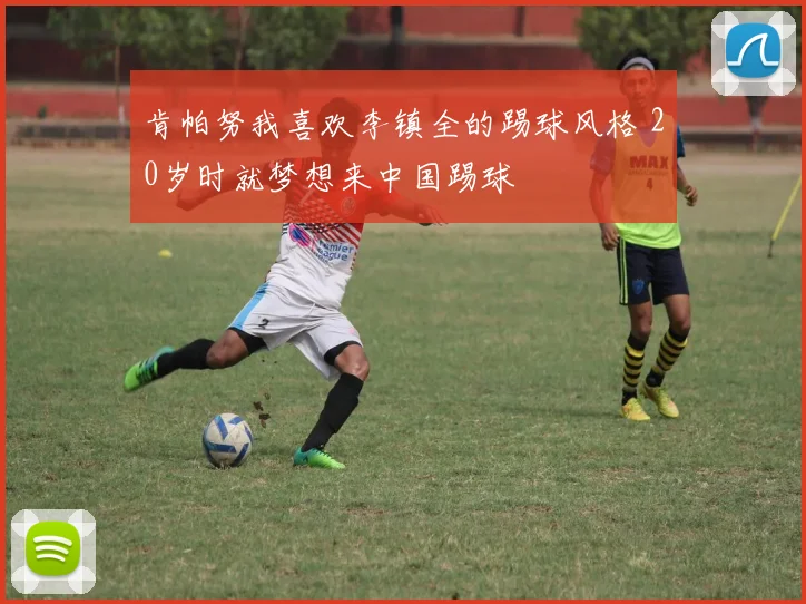 肯帕努我喜欢李镇全的踢球风格 20岁时就梦想来中国踢球