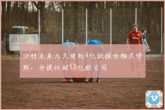 沙特未来几天将约4亿欧报价维尼修斯，并提供超10亿欧合同