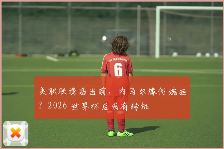 美职联诱惑当前，内马尔缘何婉拒？2026 世界杯后或有转机