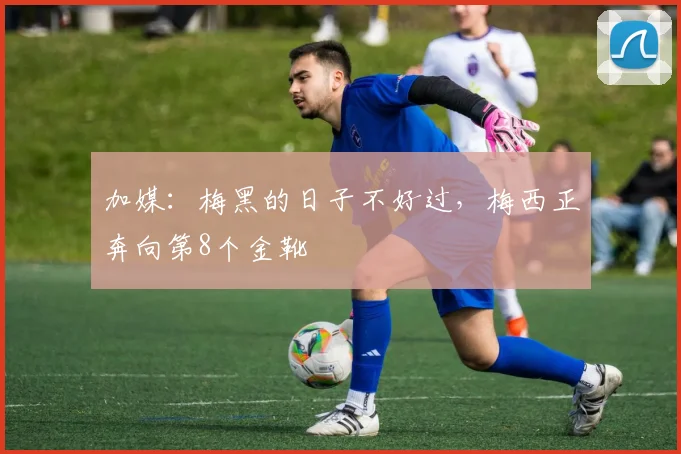 加媒：梅黑的日子不好过，梅西正奔向第8个金靴
