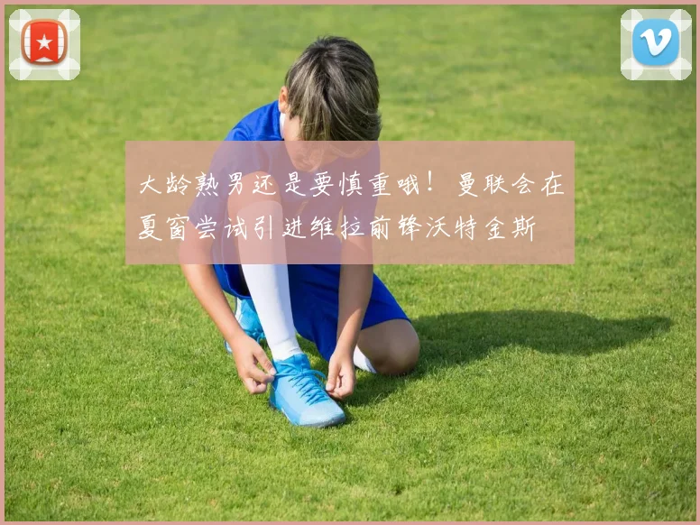 大龄熟男还是要慎重哦！曼联会在夏窗尝试引进维拉前锋沃特金斯
